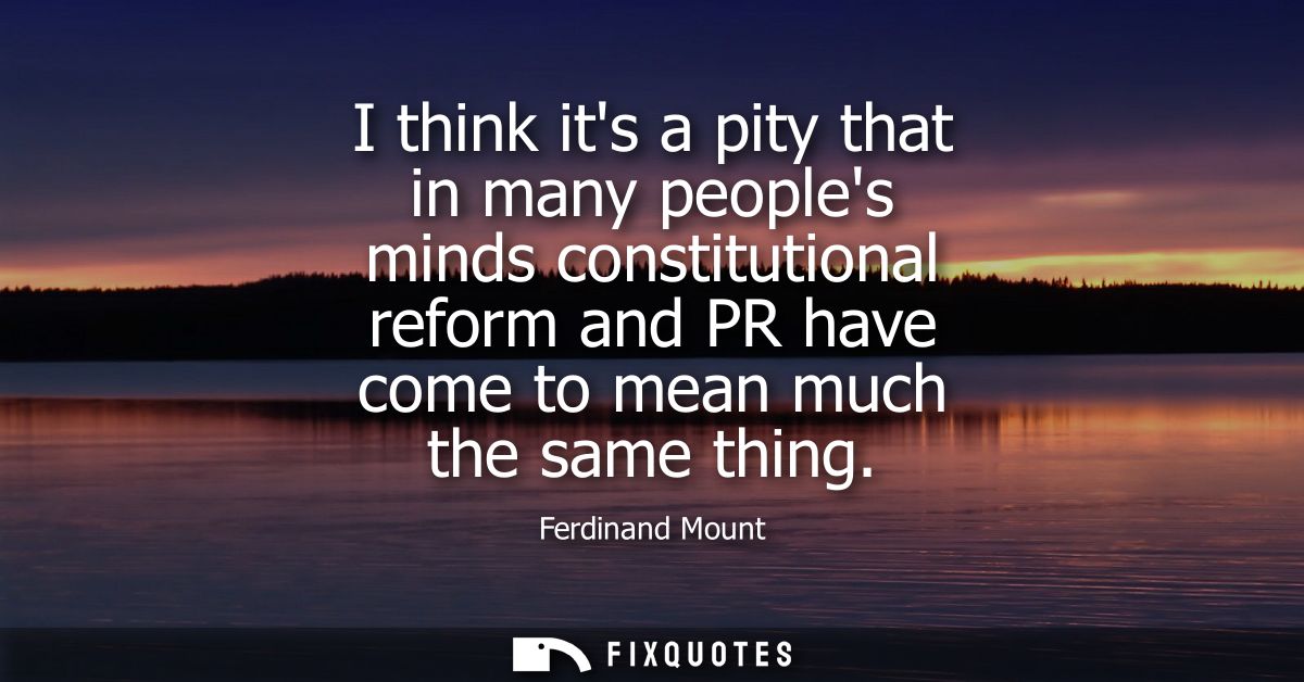 I think its a pity that in many peoples minds constitutional reform and PR have come to mean much the same thing
