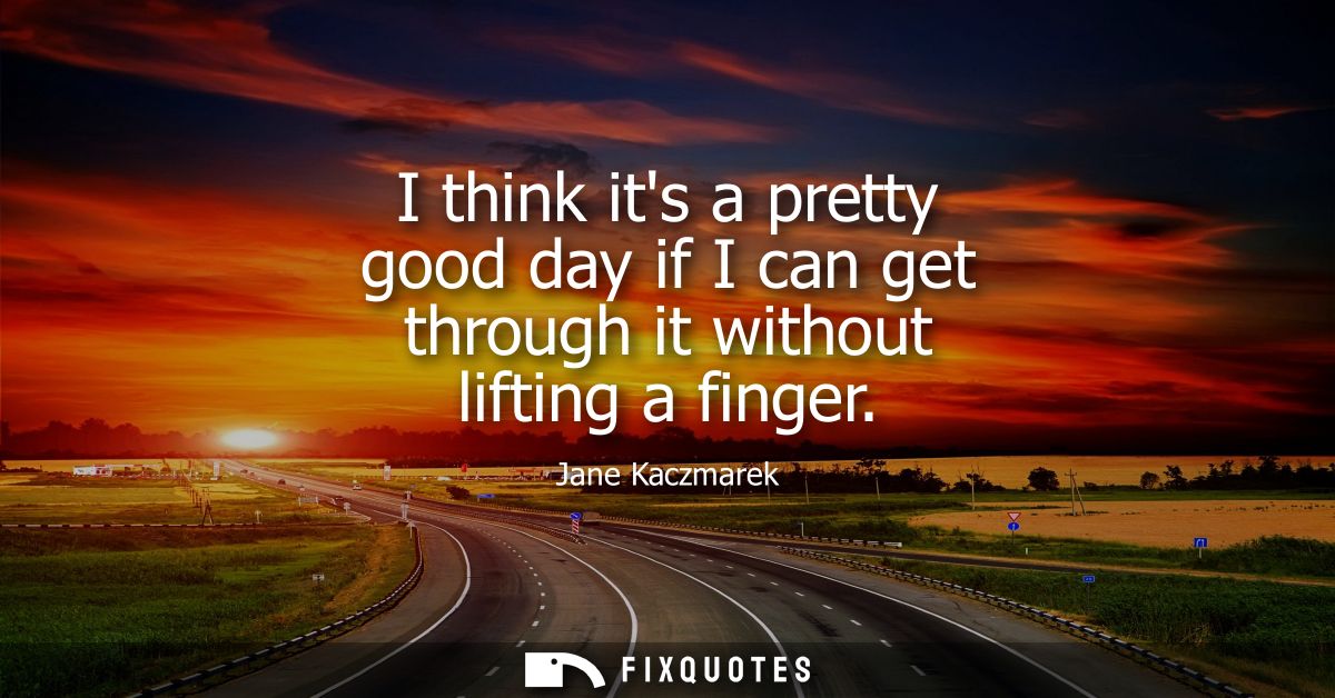 I think its a pretty good day if I can get through it without lifting a finger