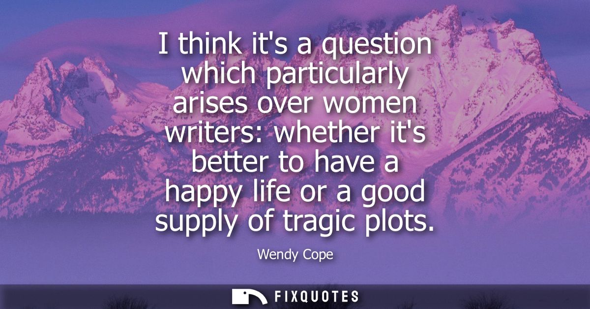 I think its a question which particularly arises over women writers: whether its better to have a happy life or a good s