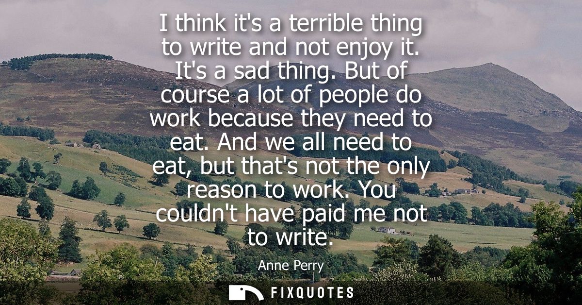 I think its a terrible thing to write and not enjoy it. Its a sad thing. But of course a lot of people do work because t