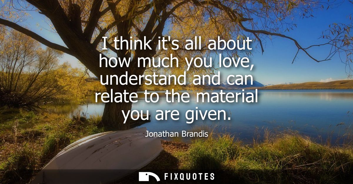 I think its all about how much you love, understand and can relate to the material you are given