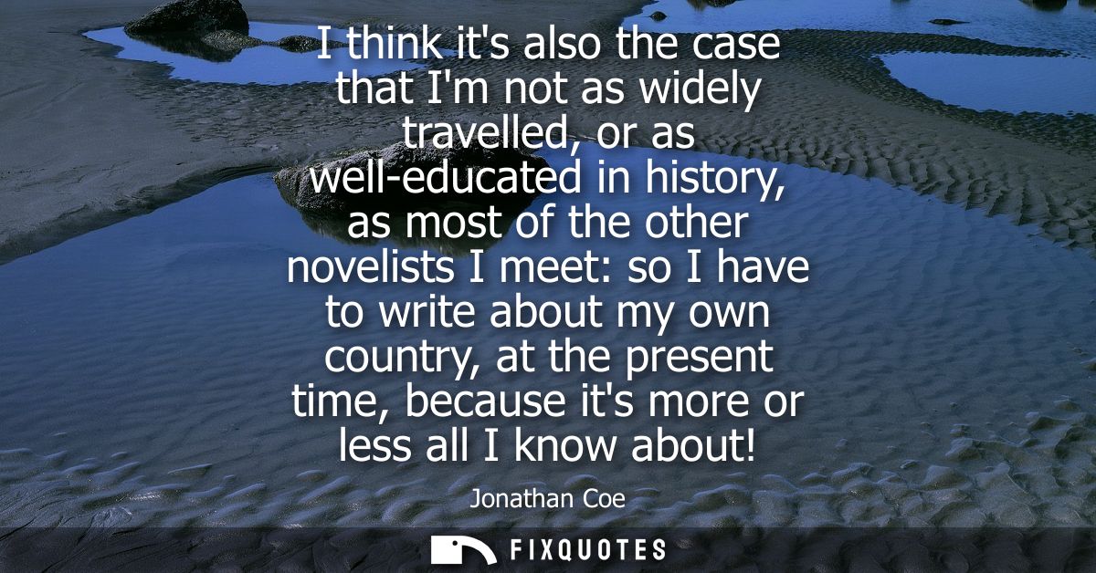 I think its also the case that Im not as widely travelled, or as well-educated in history, as most of the other novelist