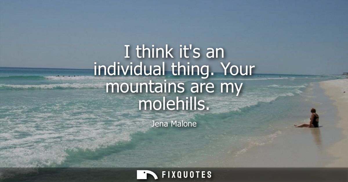 I think its an individual thing. Your mountains are my molehills