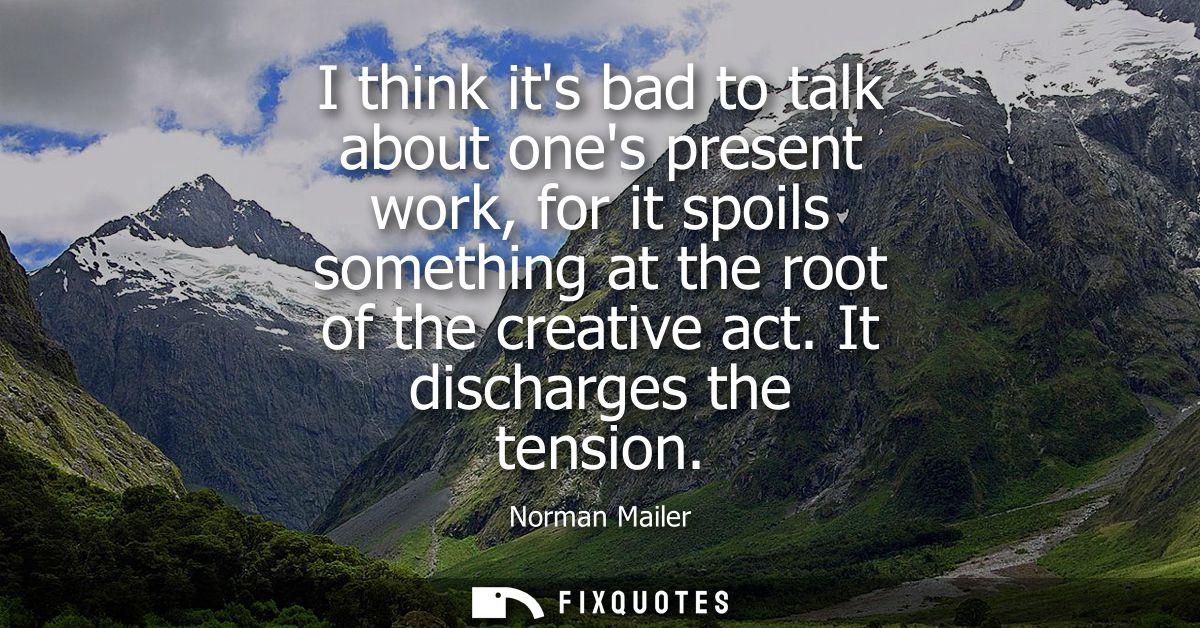 I think its bad to talk about ones present work, for it spoils something at the root of the creative act. It discharges 