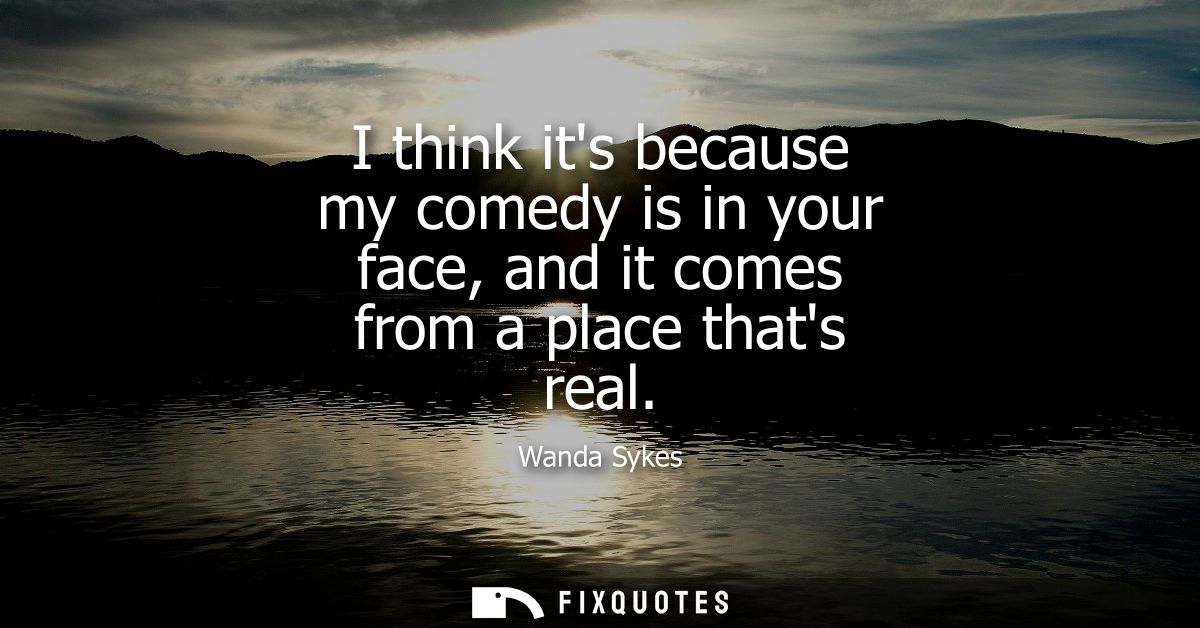 I think its because my comedy is in your face, and it comes from a place thats real