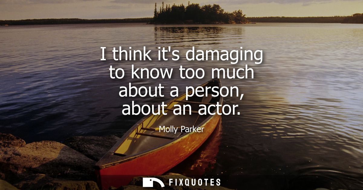 I think its damaging to know too much about a person, about an actor