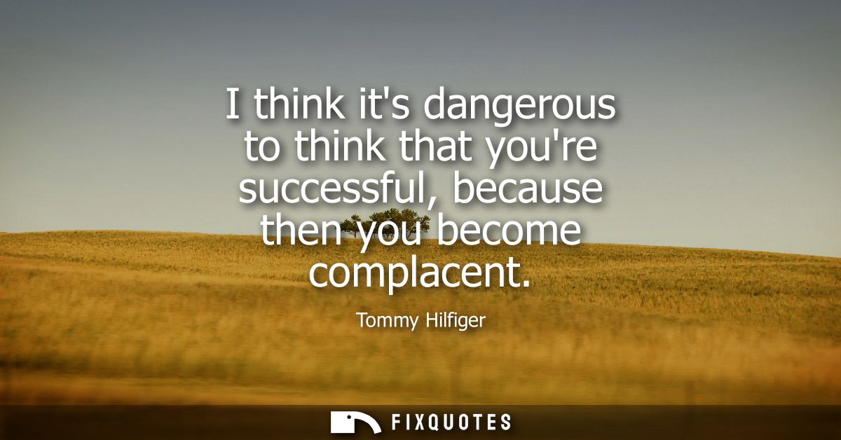 I think its dangerous to think that youre successful, because then you become complacent