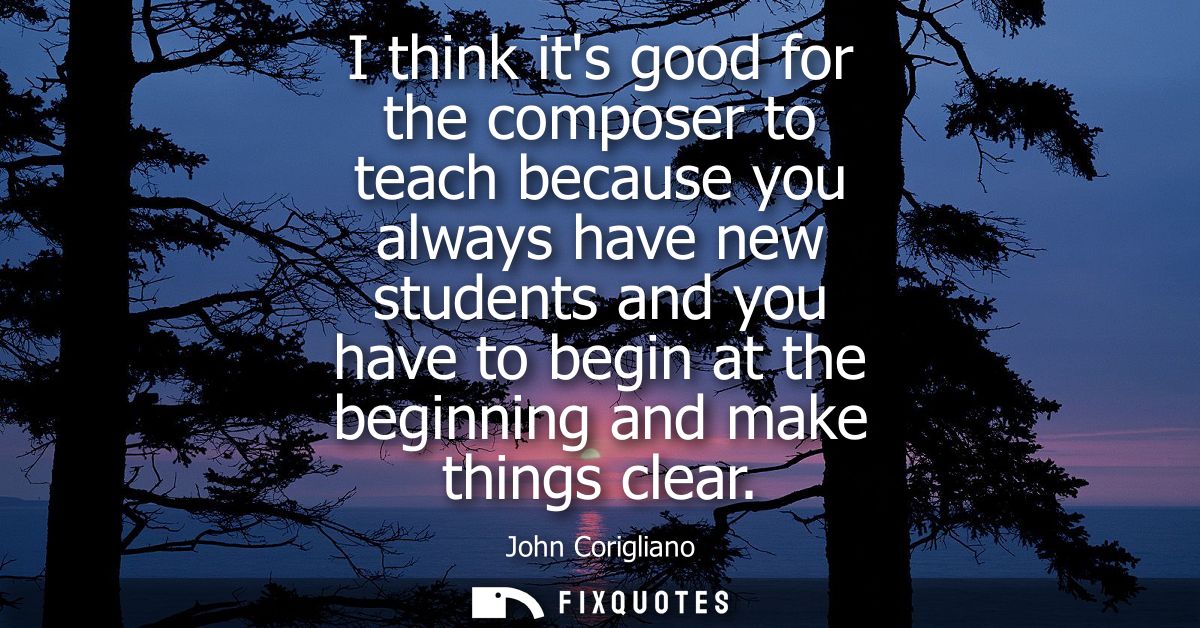 I think its good for the composer to teach because you always have new students and you have to begin at the beginning a