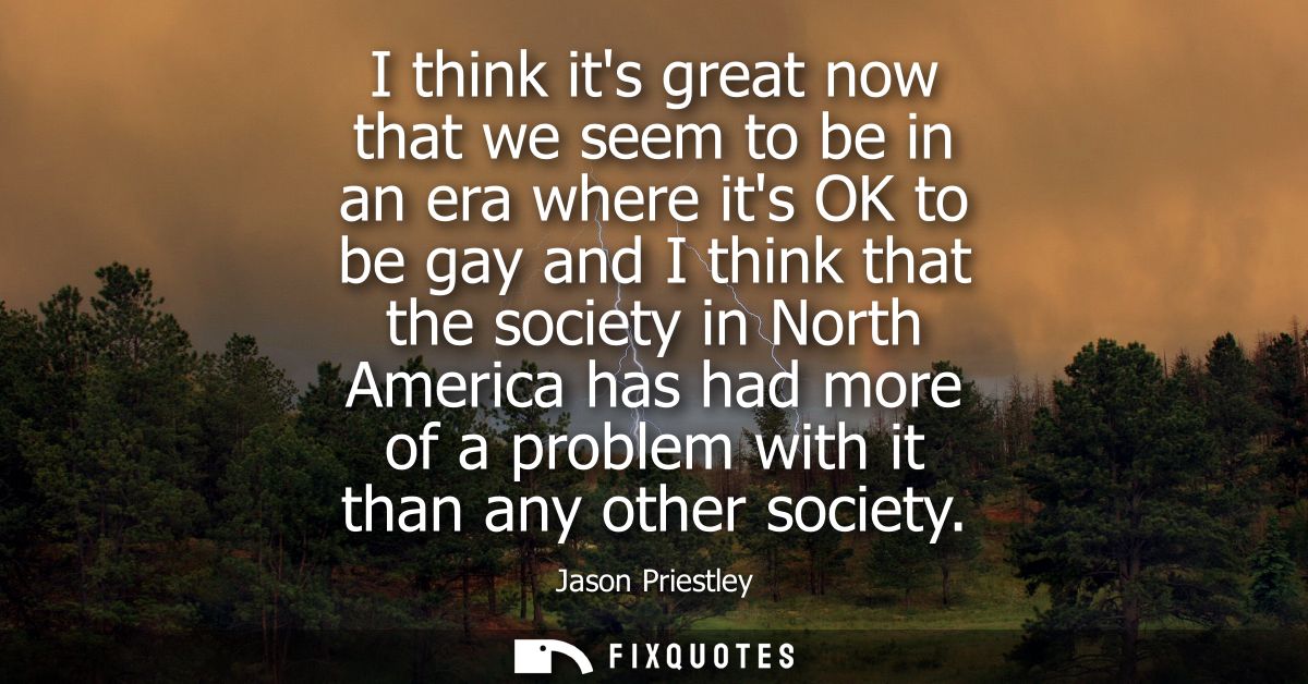 I think its great now that we seem to be in an era where its OK to be gay and I think that the society in North America 