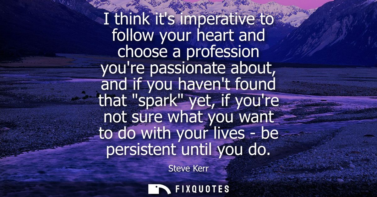 I think its imperative to follow your heart and choose a profession youre passionate about, and if you havent found that
