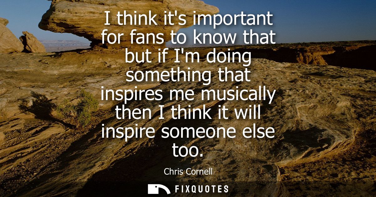 I think its important for fans to know that but if Im doing something that inspires me musically then I think it will in