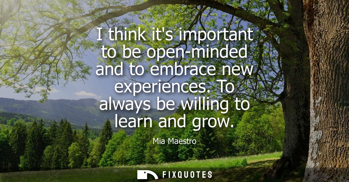 I think its important to be open-minded and to embrace new experiences. To always be willing to learn and grow