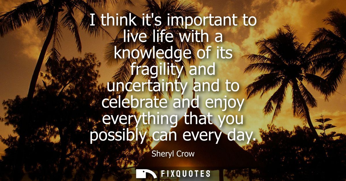 I think its important to live life with a knowledge of its fragility and uncertainty and to celebrate and enjoy everythi