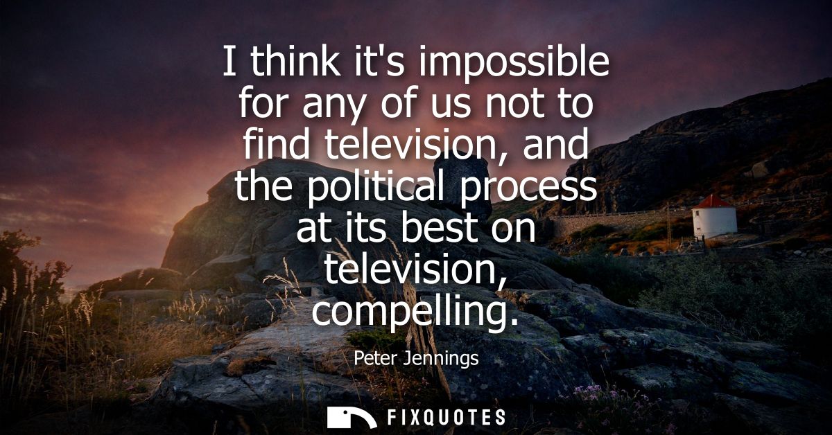 I think its impossible for any of us not to find television, and the political process at its best on television, compel