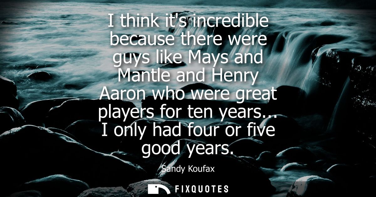 I think its incredible because there were guys like Mays and Mantle and Henry Aaron who were great players for ten years