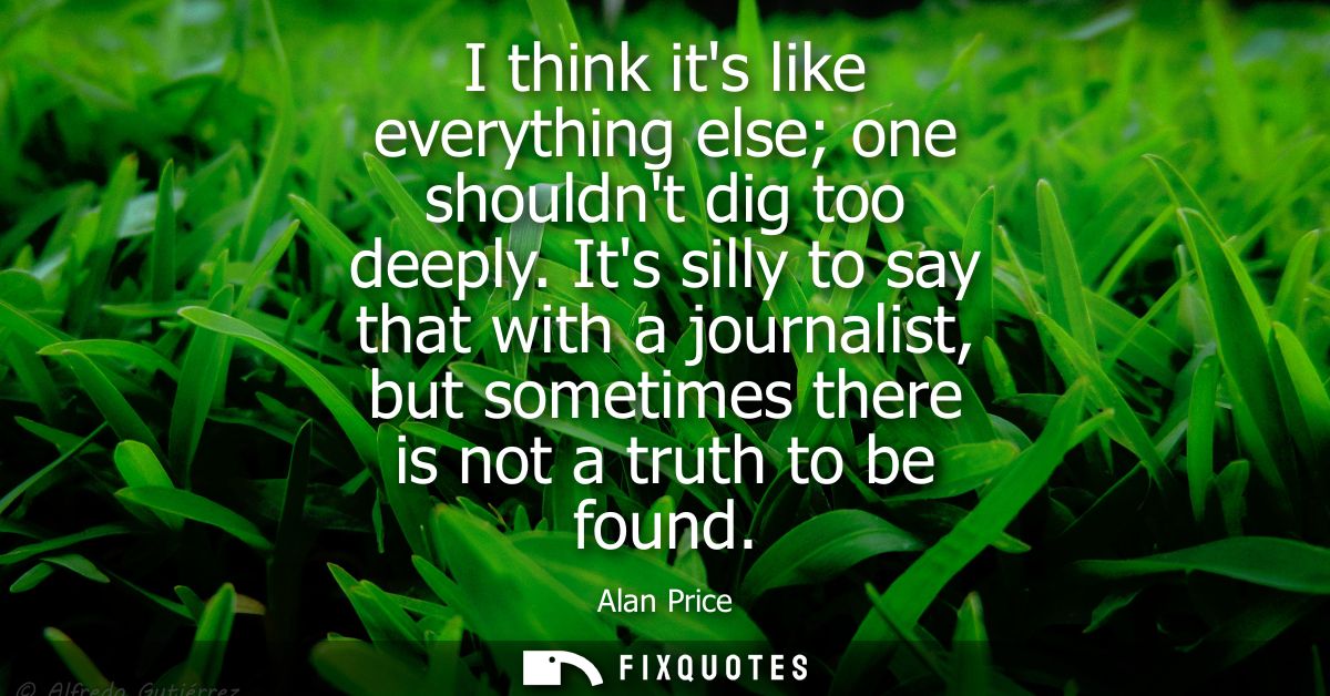 I think its like everything else one shouldnt dig too deeply. Its silly to say that with a journalist, but sometimes the