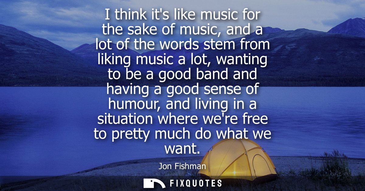 I think its like music for the sake of music, and a lot of the words stem from liking music a lot, wanting to be a good 