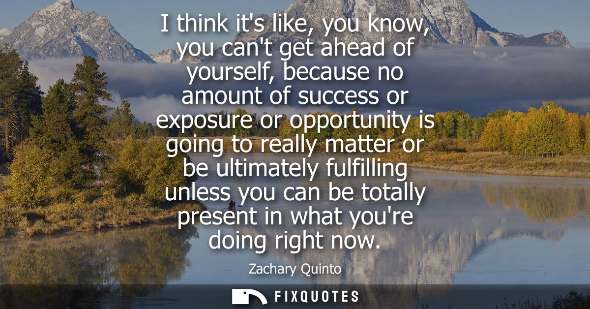 I think its like, you know, you cant get ahead of yourself, because no amount of success or exposure or opportunity is g