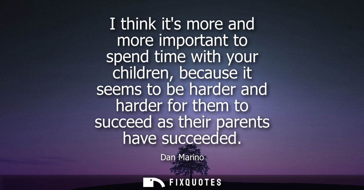 I think its more and more important to spend time with your children, because it seems to be harder and harder for them 
