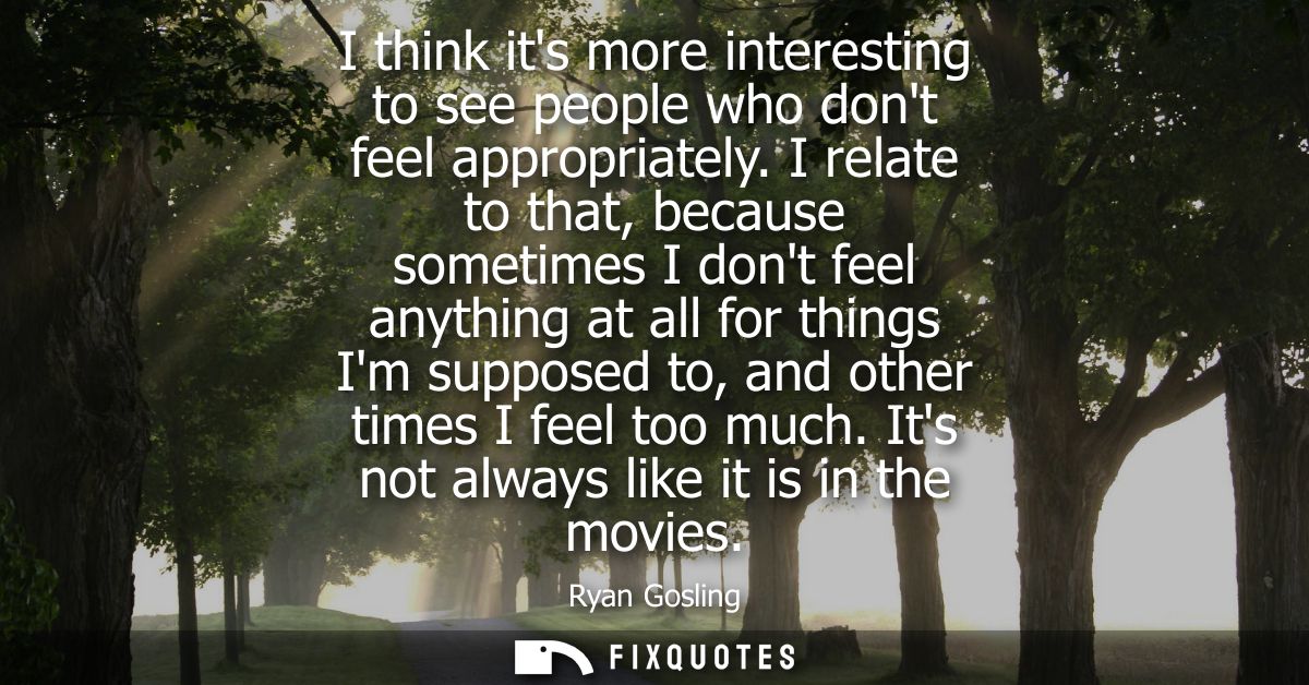 I think its more interesting to see people who dont feel appropriately. I relate to that, because sometimes I dont feel 