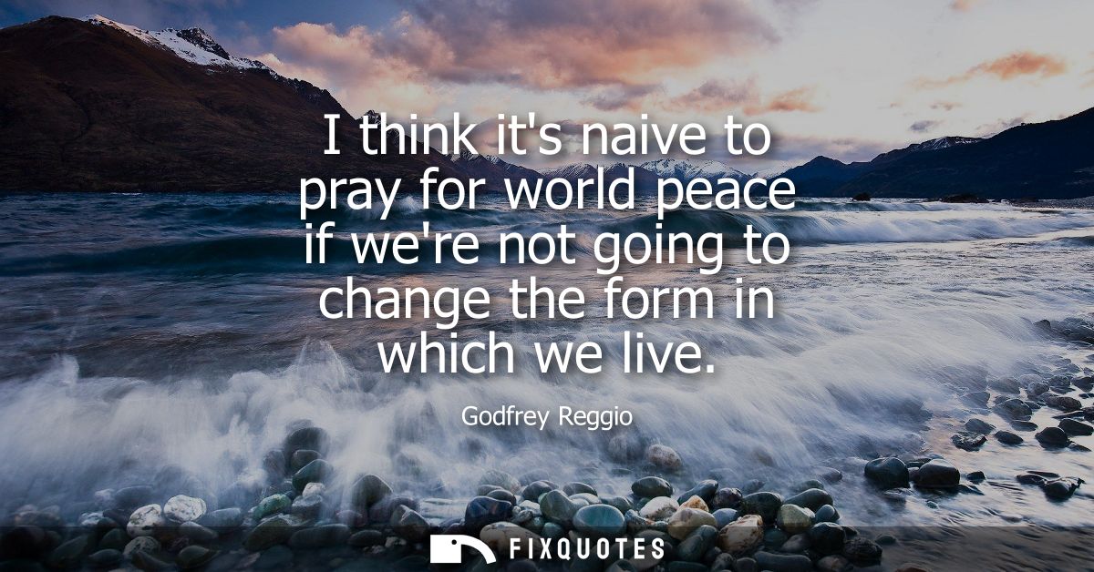 I think its naive to pray for world peace if were not going to change the form in which we live