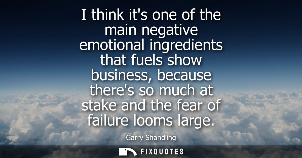 I think its one of the main negative emotional ingredients that fuels show business, because theres so much at stake and