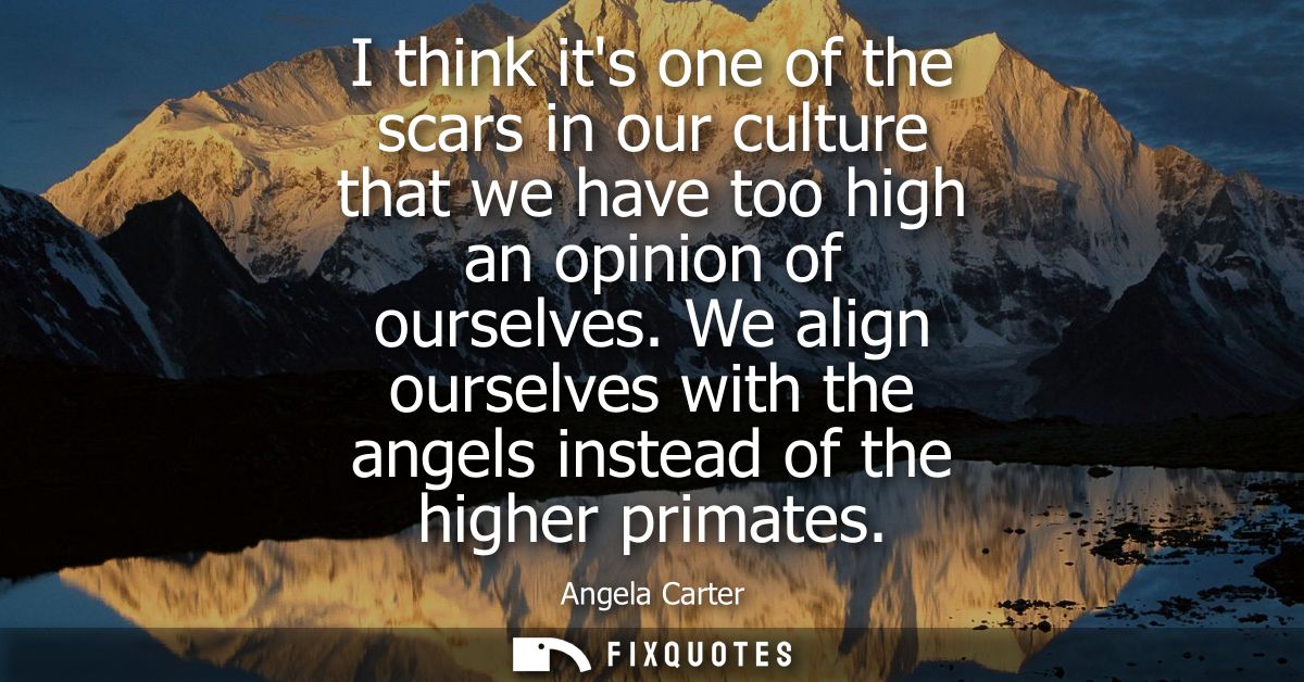 I think its one of the scars in our culture that we have too high an opinion of ourselves. We align ourselves with the a