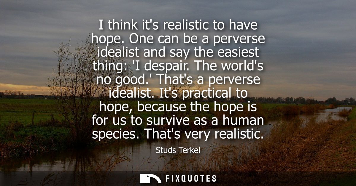I think its realistic to have hope. One can be a perverse idealist and say the easiest thing: I despair. The worlds no g