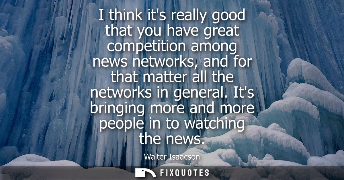 I think its really good that you have great competition among news networks, and for that matter all the networks in gen