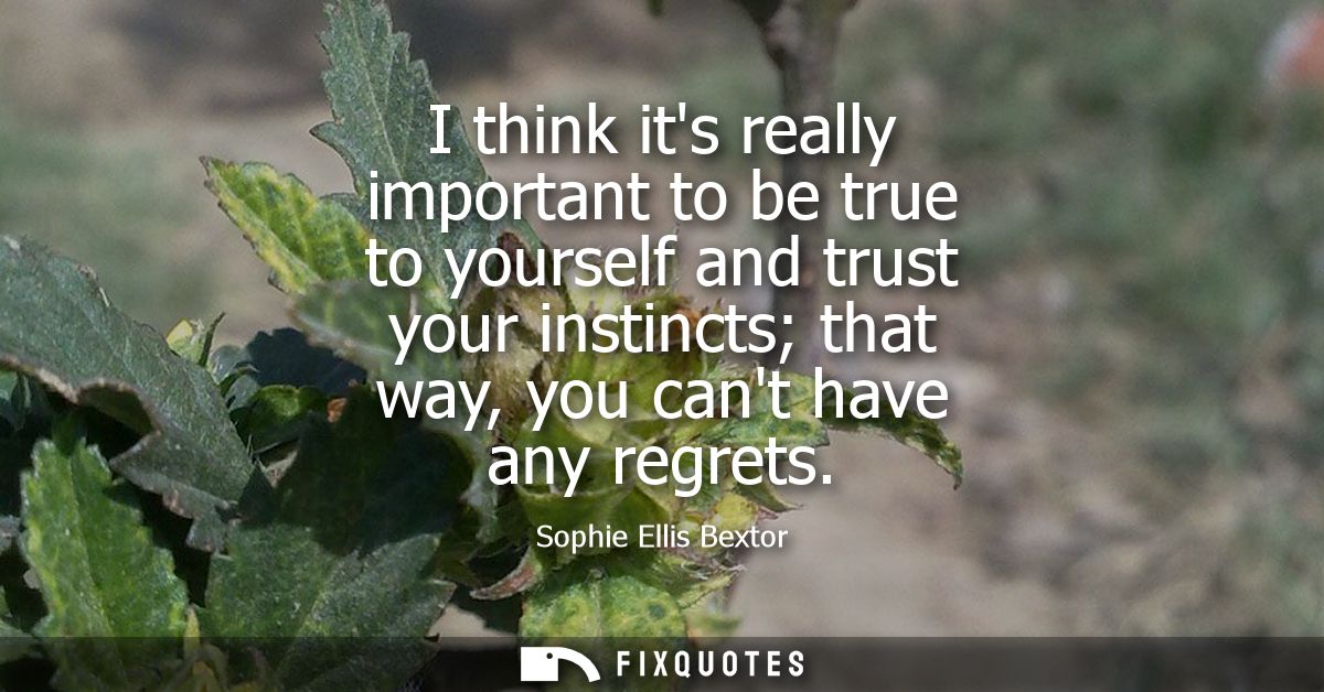 I think its really important to be true to yourself and trust your instincts that way, you cant have any regrets