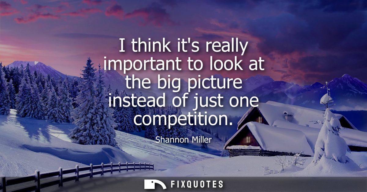 I think its really important to look at the big picture instead of just one competition