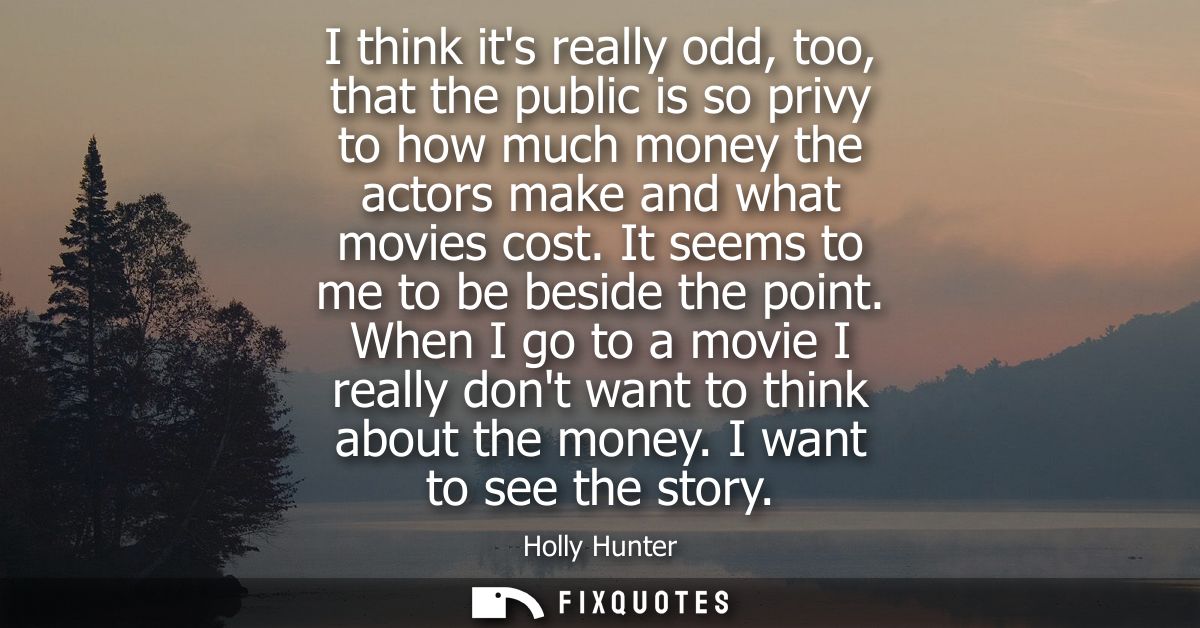 I think its really odd, too, that the public is so privy to how much money the actors make and what movies cost. It seem