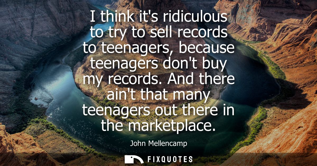 I think its ridiculous to try to sell records to teenagers, because teenagers dont buy my records. And there aint that m