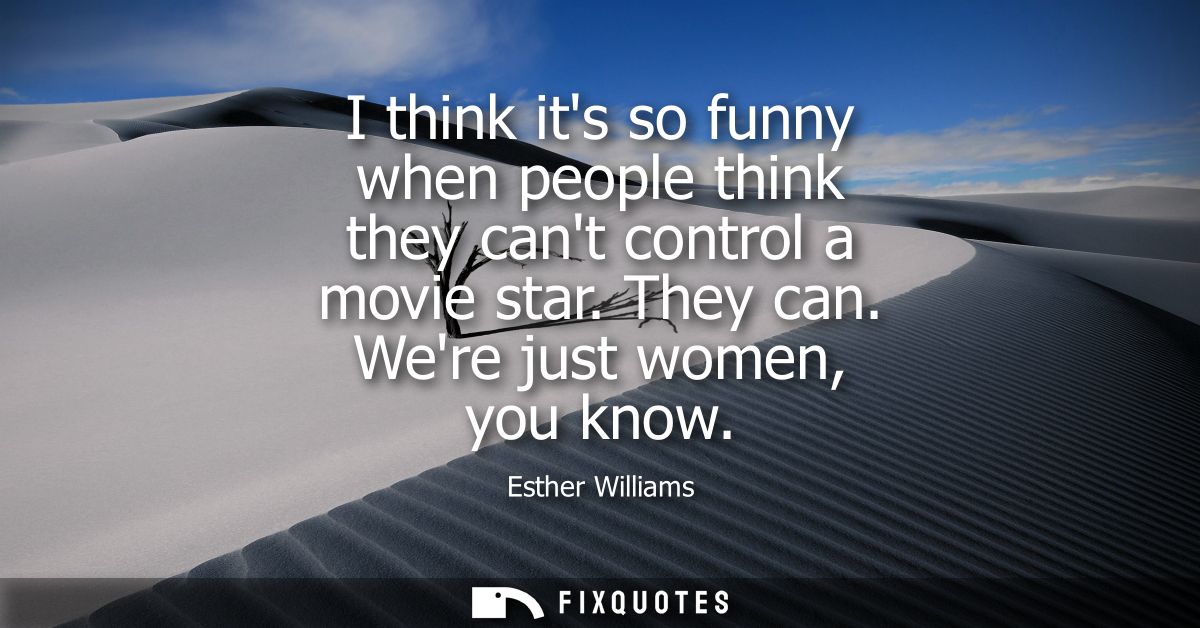 I think its so funny when people think they cant control a movie star. They can. Were just women, you know