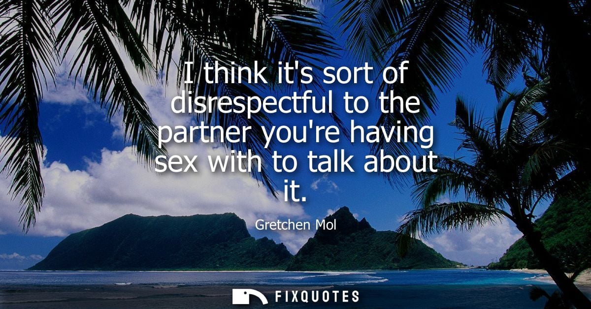 I think its sort of disrespectful to the partner youre having sex with to talk about it