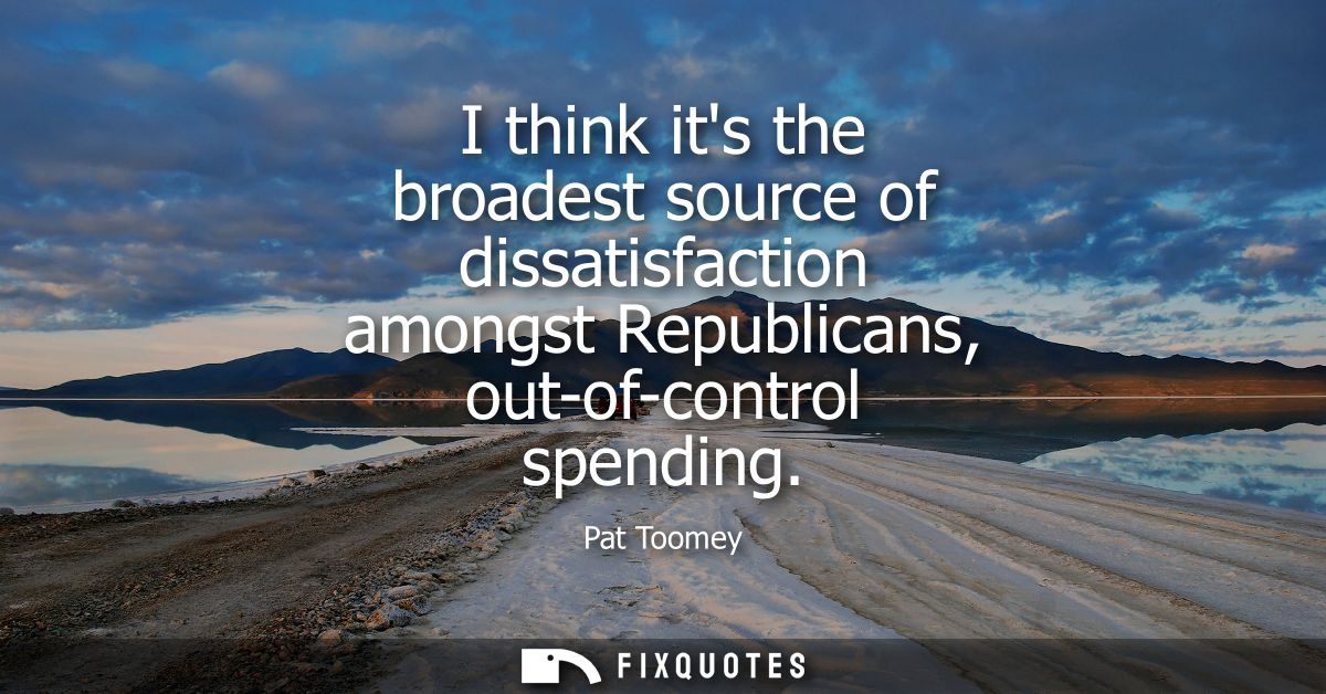 I think its the broadest source of dissatisfaction amongst Republicans, out-of-control spending