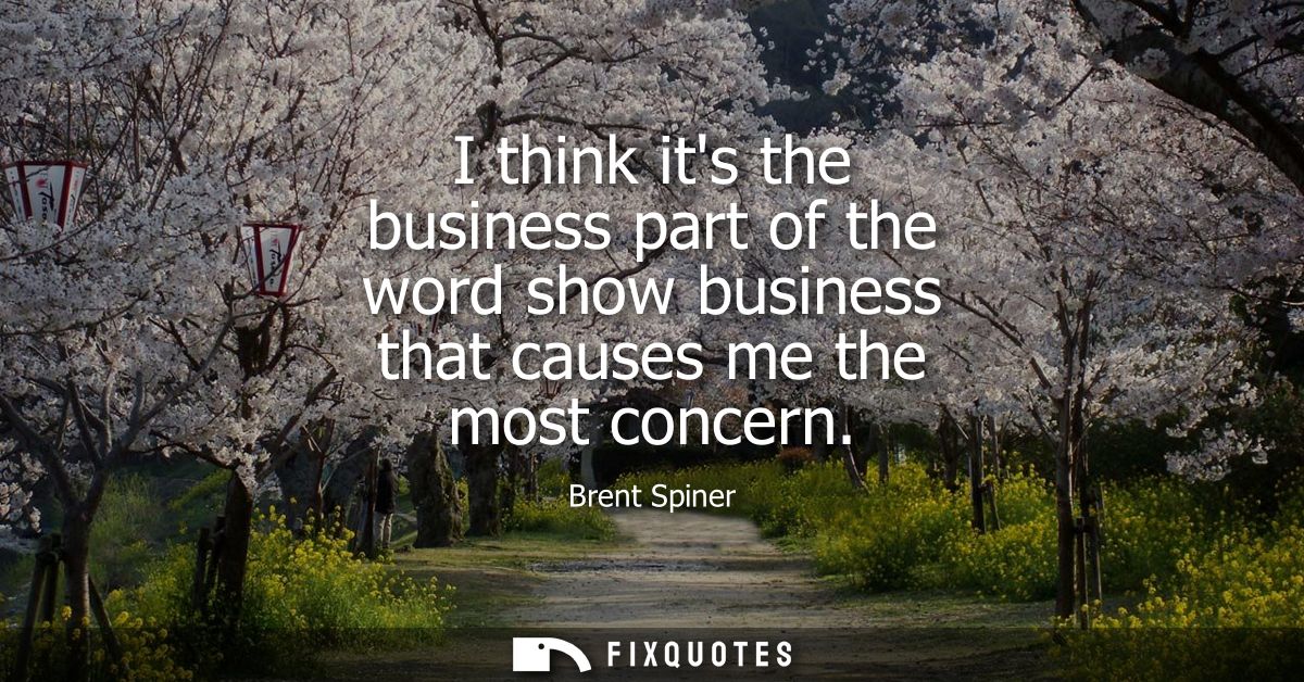 I think its the business part of the word show business that causes me the most concern