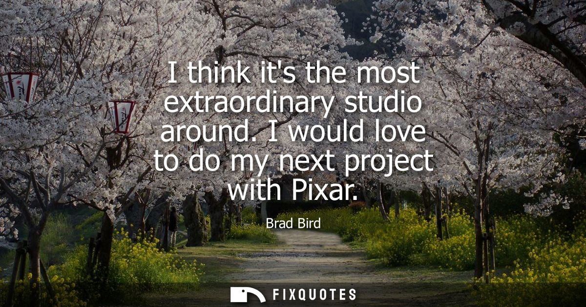 I think its the most extraordinary studio around. I would love to do my next project with Pixar