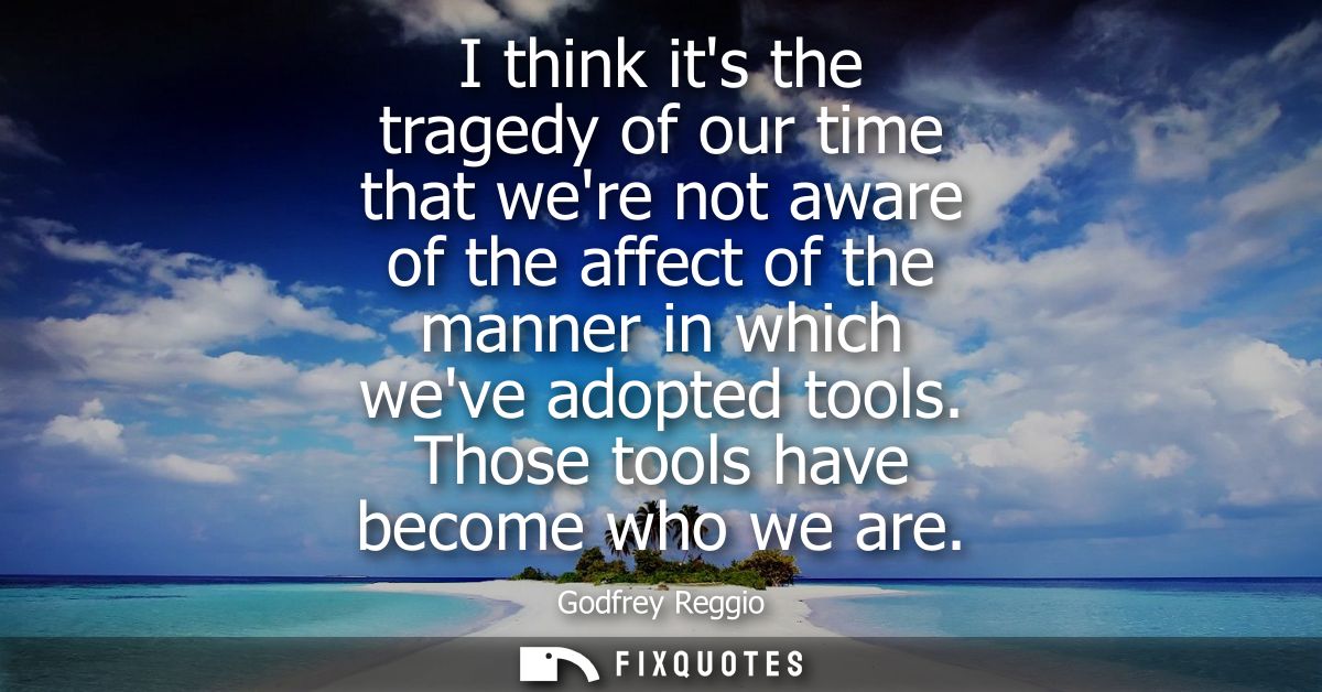 I think its the tragedy of our time that were not aware of the affect of the manner in which weve adopted tools. Those t