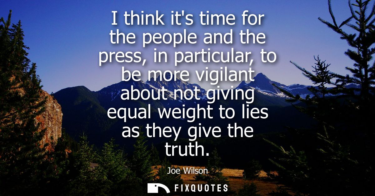 I think its time for the people and the press, in particular, to be more vigilant about not giving equal weight to lies 
