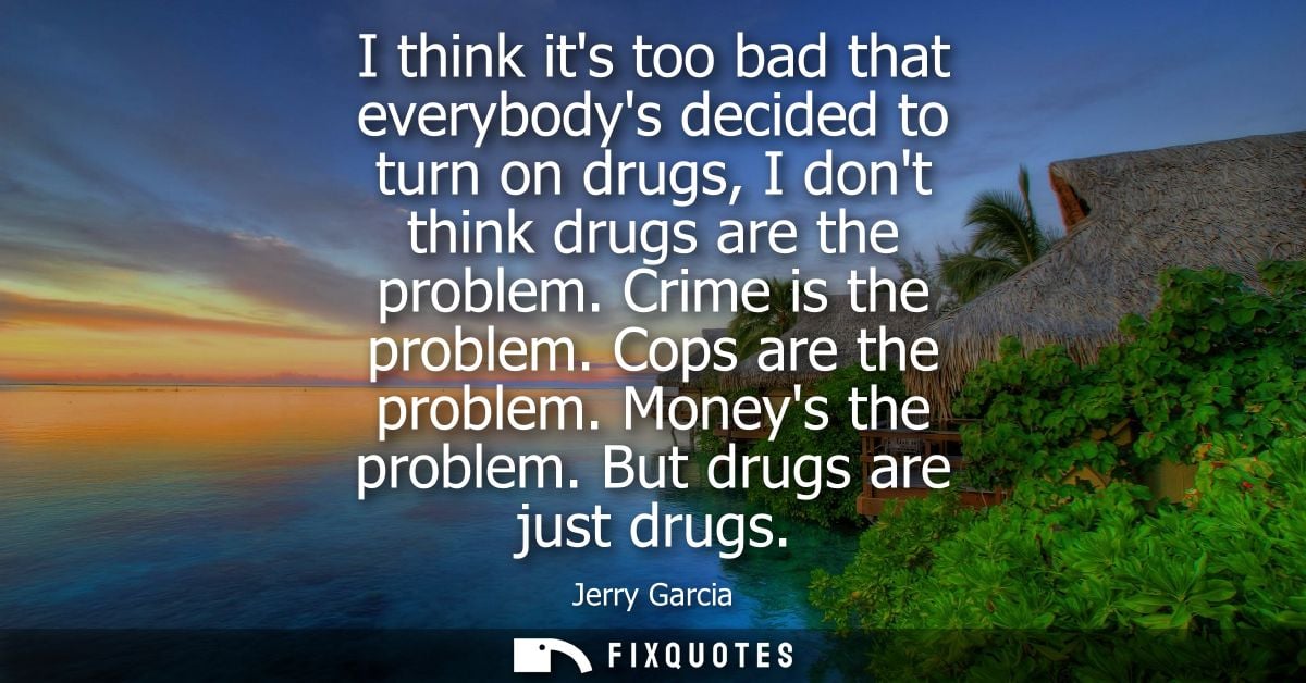 I think its too bad that everybodys decided to turn on drugs, I dont think drugs are the problem. Crime is the problem. 