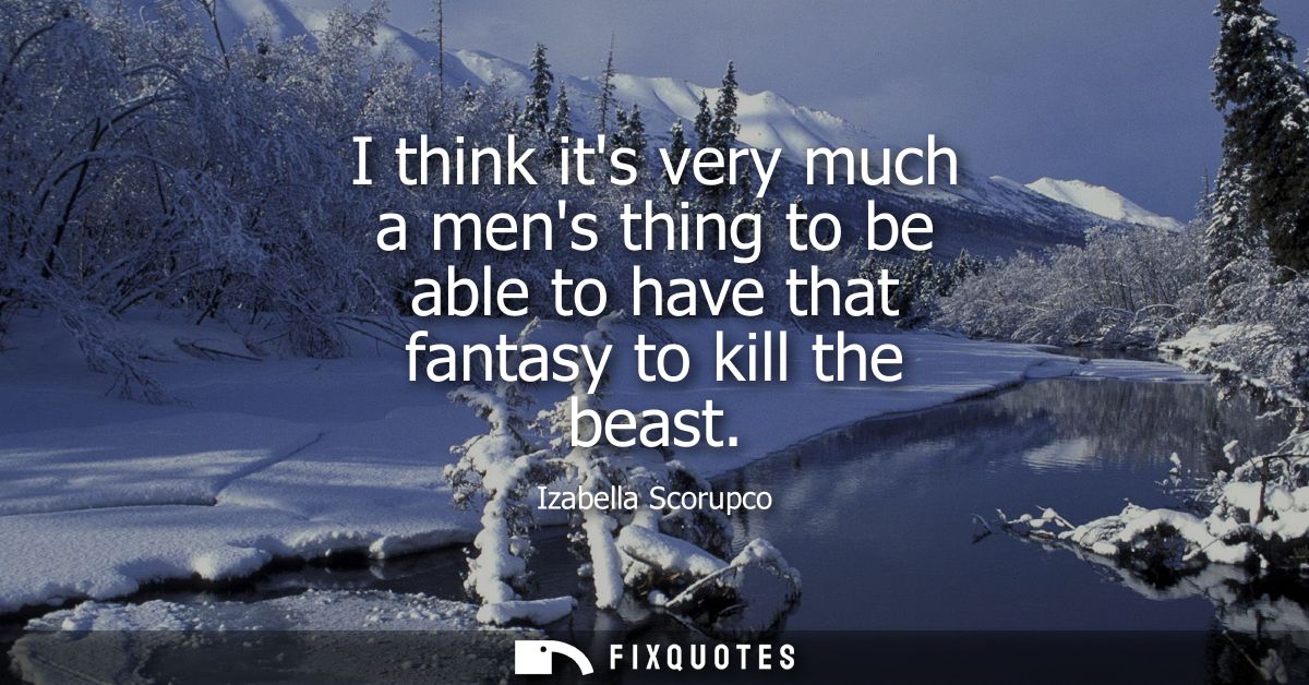 I think its very much a mens thing to be able to have that fantasy to kill the beast