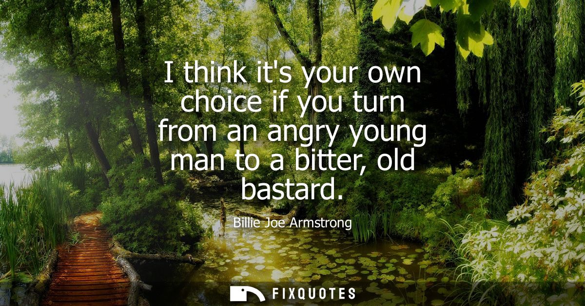 I think its your own choice if you turn from an angry young man to a bitter, old bastard