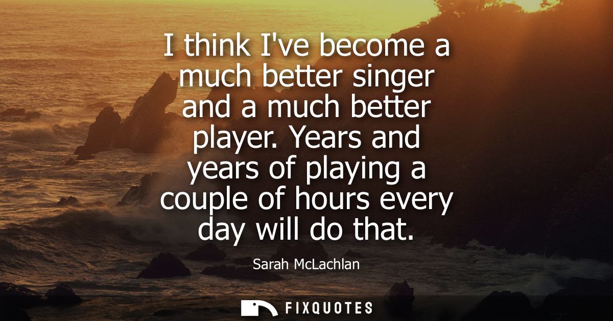 I think Ive become a much better singer and a much better player. Years and years of playing a couple of hours every day