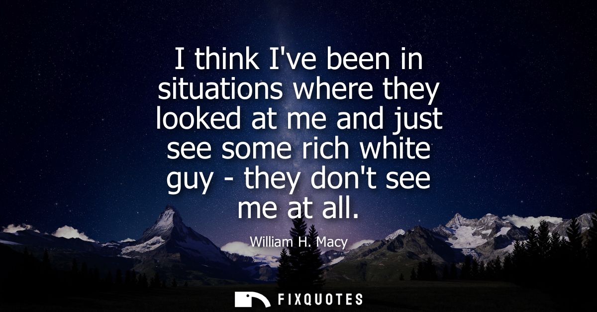 I think Ive been in situations where they looked at me and just see some rich white guy - they dont see me at all