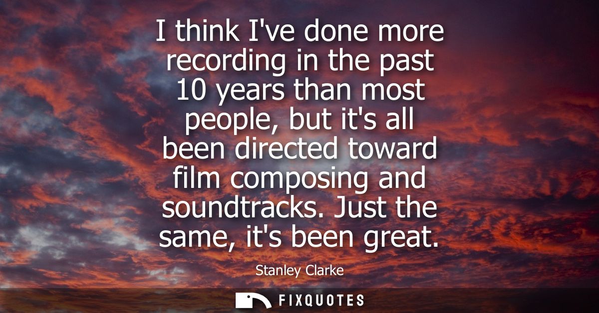 I think Ive done more recording in the past 10 years than most people, but its all been directed toward film composing a