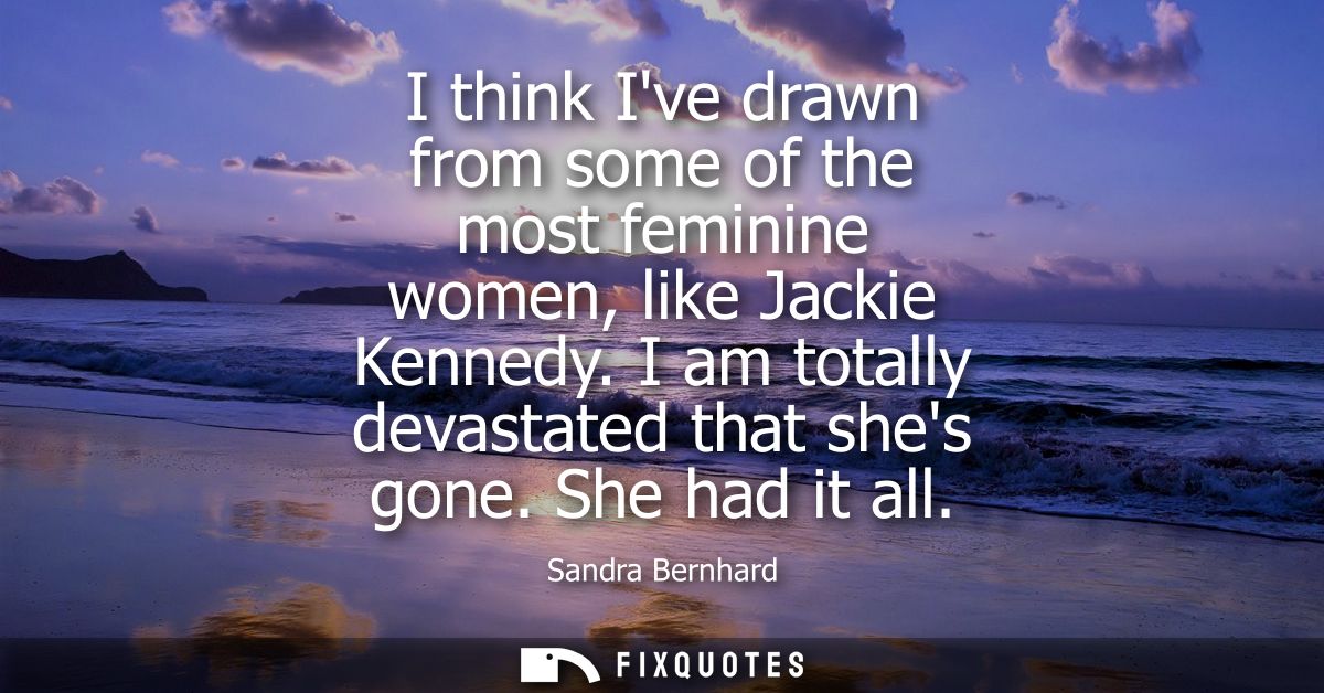 I think Ive drawn from some of the most feminine women, like Jackie Kennedy. I am totally devastated that shes gone. She