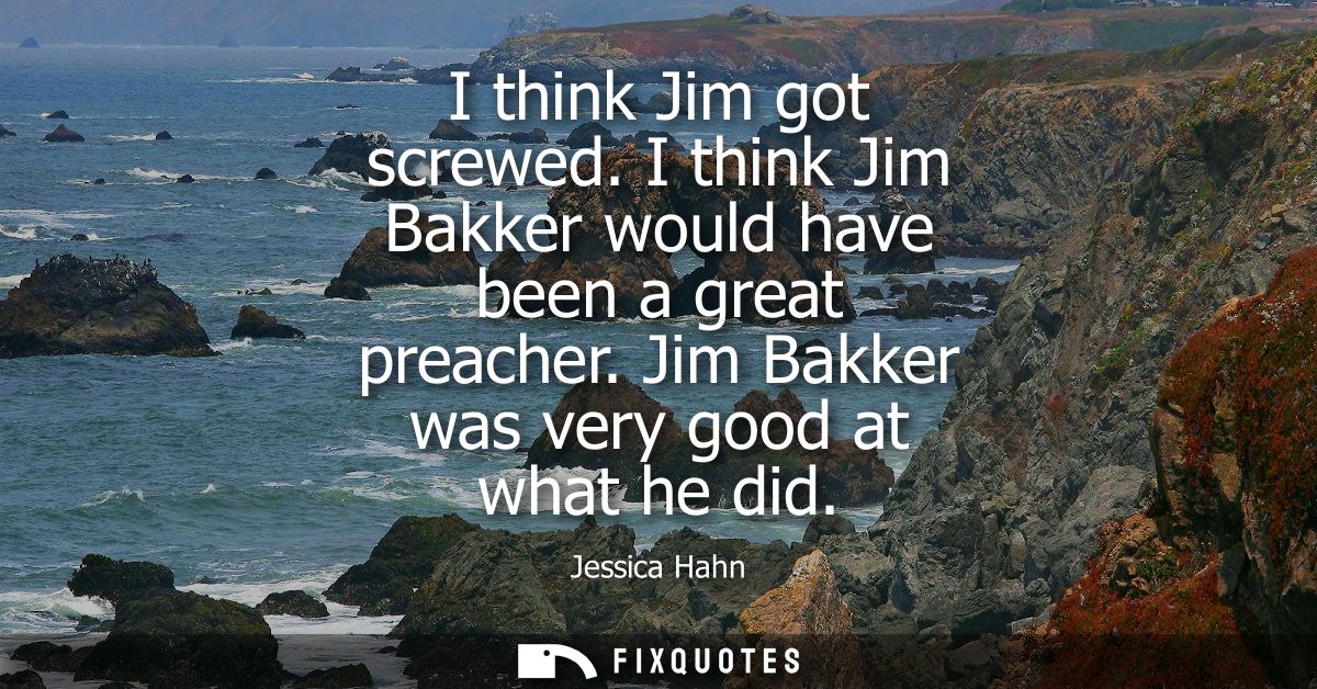 I think Jim got screwed. I think Jim Bakker would have been a great preacher. Jim Bakker was very good at what he did