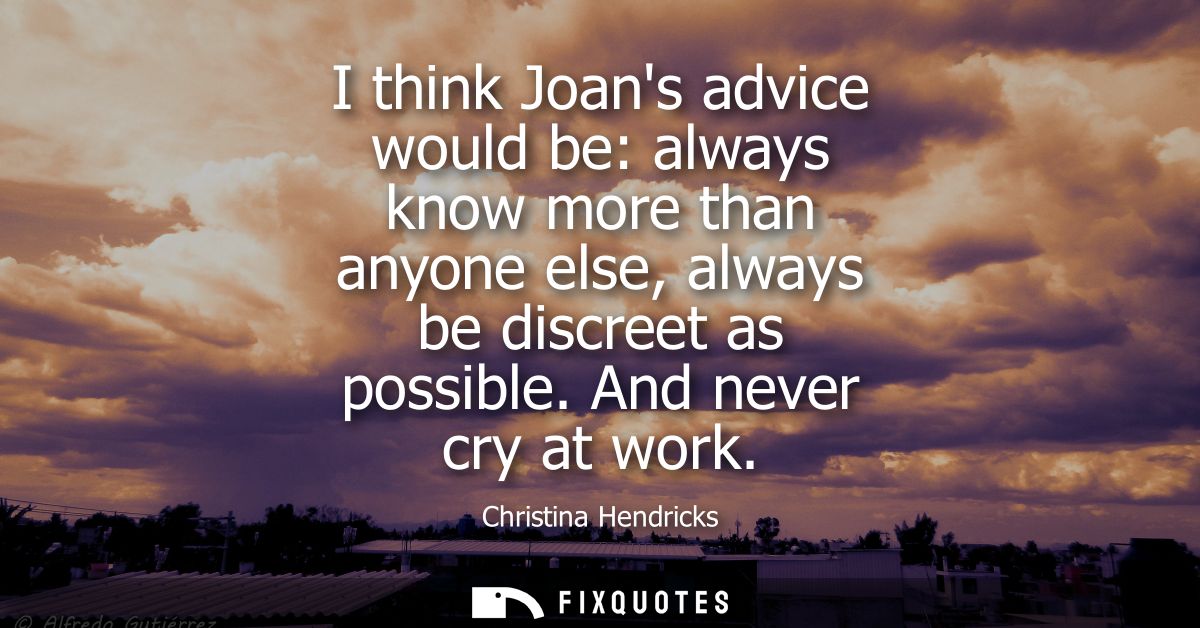 I think Joans advice would be: always know more than anyone else, always be discreet as possible. And never cry at work