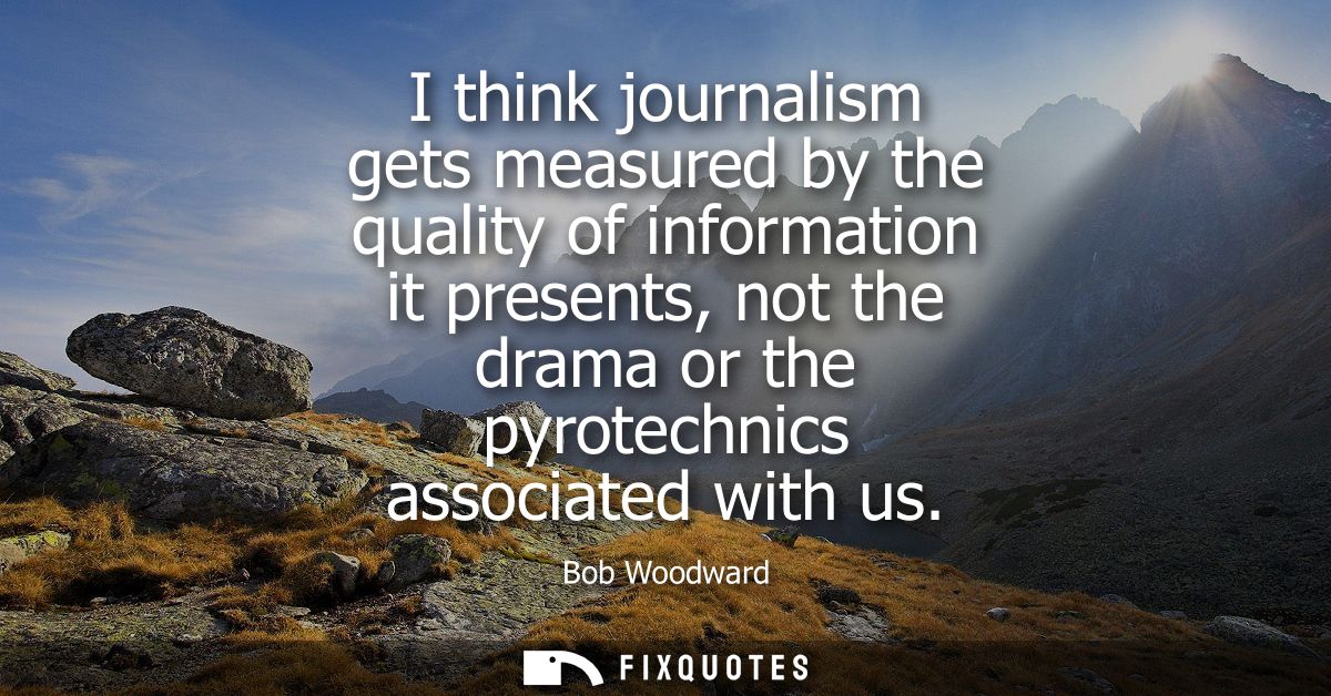 I think journalism gets measured by the quality of information it presents, not the drama or the pyrotechnics associated